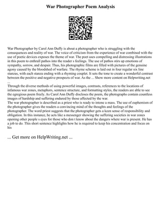War Photographer Poem Analysis
War Photographer by Carol Ann Duffy is about a photographer who is struggling with the
consequences and reality of war. The voice of criticism from the experience of war combined with the
use of poetic devices exposes the theme of war. The poet uses compelling and distressing illustrations
in this poem to enthrall pathos into the reader s feelings. The use of pathos stirs up emotions of
sympathy, sorrow, and despair. Thus, his photographic films are filled with pictures of the genuine
agony caused by the bloodshed of warfare. The rhyme scheme is laid out in four regular six line
stanzas, with each stanza ending with a rhyming couplet. It sets the tone to create a wonderful contrast
between the positive and negative prospects of war. As the ... Show more content on Helpwriting.net
...
Through the diverse methods of using powerful images, contrasts, references to the locations of
infamous war zones, metaphors, sentence structure, and formatting styles, the readers are able to see
the egregious poem freely. As Carol Ann Duffy discloses the poem, the photographs contain countless
images of hardship and suffering endured by those affected by the war.
The war photographer is described as a priest who is ready to intone a mass. The use of euphemism of
the photographer gives the readers a convincing mind of the thoughts and feelings of the
photographer. The word priest suggests that the photographer gets a keen sense of responsibility and
obligation. In this instance, he acts like a messenger showing the suffering societies in war zones
opening other people s eyes for those who don t know about the dangers where war is present. He has
a job to do. This short sentence highlights how he is required to keep his concentration and focus on
his
... Get more on HelpWriting.net ...
 