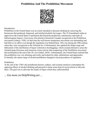 Prohibition And The Prohibition Movement
Introduction
Prohibition in the United States was an extent intended to decrease drinking by removing the
businesses that produced, dispersed, and retailed alcoholic beverages. The 18 Amendment made an
approval to the United States Constitution that bared the production, transference and trade of
hallucinogenic liquors. Conversely, this piloted a historical Crusades recognized as the Prohibition
movement (Asbury, 1950). At that time the well known temperance movement was demanding and
had little or no affect even though the legislation was behind them. This was during the 20th century
when they were recognized as the Volstead Act. Unfortunately, this sparked the illegal surge and
fabrication of the distribution of liquor (referred as bootlegging), which created alternative areas the
initiated gang fierceness and numerous crime activity that conquering of the Prohibition movement
that terminated at the end of the 20 s (Levinthal, 2016). Unfortunately, the United States realized that
the prohibition was very draining and costly and looked for other substitutions and approaches.
Eventually, the nation surge of alcohol prohibition changed to local procedures of regulation.
Prohibition
At the end of the 1700 s the protuberant doctors, authors, and scientist started to contemplate the
opposing effects of alcohol drinking and pursued to frame some kind of social reform to alleviate
them. The goal was to alleviate the intake of liquor which they called distilled
... Get more on HelpWriting.net ...
 
