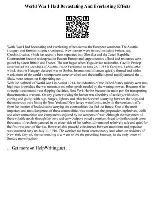World War I Had Devastating And Everlasting Effects
World War I had devastating and everlasting effects across the European continent. The Austria
Hungary and Russian Empire s collapsed. New nations were formed including Poland, and
Czechoslovakia, which has recently been separated into Slovakia and the Czech Republic.
Communism became widespread in Eastern Europe and large amounts of land and resources were
gained by Great Britain and France. The war began when Yugoslavian nationalist, Gavrilo Princip
assassinated the Archduke of Austria, Franz Ferdinand on June 28, 1914 in Sarajevo, Serbia, after
which, Austria Hungary declared war on Serbia. International alliances quickly formed and within
weeks most of the world s superpowers were involved and the conflict spread rapidly around the ...
Show more content on Helpwriting.net ...
With the outbreak of World War I in August 1914, the industries of the United States quickly went into
high gear to produce the war materials and other goods needed by the warring powers. Because of its
strategic location and vast shipping facilities, New York Harbor became the main port for transporting
those materials overseas. On any given workday the harbor was a beehive of activity, with ships
coming and going; with tugs, barges, lighters and other harbor craft scurrying between the ships and
the numerous piers lining the New York and New Jersey waterfronts; and with the constant traffic
from the interior of loaded trains carrying the commodities that fed the frenzy. One of the most
important and most dangerous of these commodities was munitions the gunpowder, explosives, shells
and other ammunition and components required by the weapons of war. Although the movement of
these volatile goods through the busy and crowded port posed a constant threat to the thousands upon
thousands of residents jammed in on either side of the harbor, all remained relatively safe and quiet for
the first two years of the war. However, this peaceful coexistence between munitions and populace
was shattered early on July 30, 1916. The weather had been unseasonably cool when the residents of
New York City and the surrounding area went to bed the preceding Saturday. In the early hours of
Sunday morning, their
... Get more on HelpWriting.net ...
 