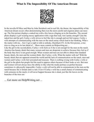 What Is The Impossibility Of The American Dream
In the novella Of Mice and Men by John Steinbeck and in real life, the theme, the impossibility of the
American dream occurs often demonstrating that even the most careful and organize plans can mess
up. The first picture displays a naked tree with a few leaves clinging on to the branches. The second
photo displays a girl wearing messy application with a sign that read, Am I pretty enough? Like the
naked tree and the girl, Curley s wife strives to feel like she is enough and not feel expose. Curley s
wife attempts of communicating with the men on the ranch astray which lead to her thinking, What s
the matter with me... Ain t I got a right to talk to nobody, (Steinback 87). In the first picture, a tree
tries to cling on to its last shred of ... Show more content on Helpwriting.net ...
Like the girl in the second photo, Curley s wife feels as if she is not enough for the men on the ranch.
America has beauty ideals that many women and men are desperate to achieve because they feel as if
the body they have is not good enough. When women and men are not able to obtain that standard
beauty ideals, the men and the women think, like Curley s wife, What the matter with me? With the
beauty ideals that are apparent around the world and the lack of communication on the ranch, men and
women and Curley s wife feel unwanted and insecure. There is nothing wrong with Curley s wife or
the girl in the photo but people feel the need to oppress others because of their looks or sex. But men
and women will not always have the ability to like what the media portrays as perfect because
sometimes it s physically impossible. Curley s wife will not be able to communicate to the men on the
ranch because she is female and is a tart. Even if Curley s wife has a small chance of communicating
with someone on the ranch, it will never happen because she is dead, just like the leaves on the
branches of the trees are
... Get more on HelpWriting.net ...
 