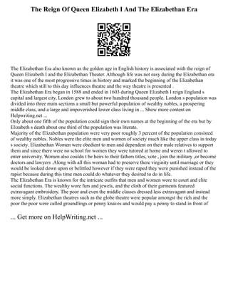 The Reign Of Queen Elizabeth I And The Elizabethan Era
The Elizabethan Era also known as the golden age in English history is associated with the reign of
Queen Elizabeth I and the Elizabethan Theater. Although life was not easy during the Elizabethan era
it was one of the most progressive times in history and marked the beginning of the Elizabethan
theatre which still to this day influences theatre and the way theatre is presented .
The Elizabethan Era began in 1588 and ended in 1603 during Queen Elizabeth I reign England s
capital and largest city, London grew to about two hundred thousand people. London s population was
divided into three main sections a small but powerful population of wealthy nobles, a prospering
middle class, and a large and impoverished lower class living in ... Show more content on
Helpwriting.net ...
Only about one fifth of the population could sign their own names at the beginning of the era but by
Elizabeth s death about one third of the population was literate.
Majority of the Elizabethan population were very poor roughly 3 percent of the population consisted
of wealthy nobles. Nobles were the elite men and women of society much like the upper class in today
s society. Elizabethan Women were obedient to men and dependent on their male relatives to support
them and since there were no school for women they were tutored at home and weren t allowed to
enter university. Women also couldn t be heirs to their fathers titles, vote , join the military ,or become
doctors and lawyers .Along with all this woman had to preserve there virginity until marriage or they
would be looked down upon or belittled however if they were raped they were punished instead of the
rapist because during this time men could do whatever they desired to do in life.
The Elizabethan Era is known for the intricate outfits that men and women wore to court and elite
social functions. The wealthy wore furs and jewels, and the cloth of their garments featured
extravagant embroidery. The poor and even the middle classes dressed less extravagant and instead
more simply. Elizabethan theatres such as the globe theatre were popular amongst the rich and the
poor the poor were called groundlings or penny knaves and would pay a penny to stand in front of
... Get more on HelpWriting.net ...
 
