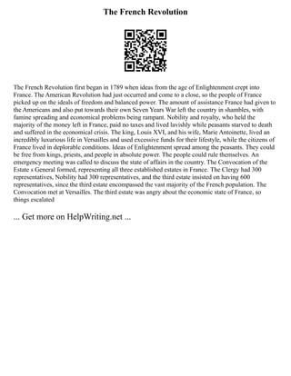 The French Revolution
The French Revolution first began in 1789 when ideas from the age of Enlightenment crept into
France. The American Revolution had just occurred and come to a close, so the people of France
picked up on the ideals of freedom and balanced power. The amount of assistance France had given to
the Americans and also put towards their own Seven Years War left the country in shambles, with
famine spreading and economical problems being rampant. Nobility and royalty, who held the
majority of the money left in France, paid no taxes and lived lavishly while peasants starved to death
and suffered in the economical crisis. The king, Louis XVI, and his wife, Marie Antoinette, lived an
incredibly luxurious life in Versailles and used excessive funds for their lifestyle, while the citizens of
France lived in deplorable conditions. Ideas of Enlightenment spread among the peasants. They could
be free from kings, priests, and people in absolute power. The people could rule themselves. An
emergency meeting was called to discuss the state of affairs in the country. The Convocation of the
Estate s General formed, representing all three established estates in France. The Clergy had 300
representatives, Nobility had 300 representatives, and the third estate insisted on having 600
representatives, since the third estate encompassed the vast majority of the French population. The
Convocation met at Versailles. The third estate was angry about the economic state of France, so
things escalated
... Get more on HelpWriting.net ...
 
