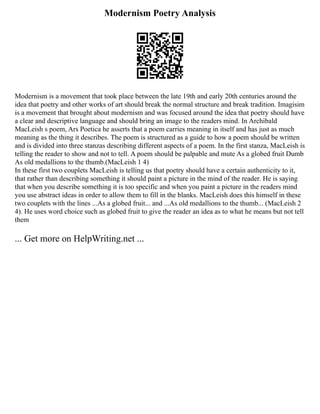 Modernism Poetry Analysis
Modernism is a movement that took place between the late 19th and early 20th centuries around the
idea that poetry and other works of art should break the normal structure and break tradition. Imagisim
is a movement that brought about modernism and was focused around the idea that poetry should have
a clear and descriptive language and should bring an image to the readers mind. In Archibald
MacLeish s poem, Ars Poetica he asserts that a poem carries meaning in itself and has just as much
meaning as the thing it describes. The poem is structured as a guide to how a poem should be written
and is divided into three stanzas describing different aspects of a poem. In the first stanza, MacLeish is
telling the reader to show and not to tell. A poem should be palpable and mute As a globed fruit Dumb
As old medallions to the thumb.(MacLeish 1 4)
In these first two couplets MacLeish is telling us that poetry should have a certain authenticity to it,
that rather than describing something it should paint a picture in the mind of the reader. He is saying
that when you describe something it is too specific and when you paint a picture in the readers mind
you use abstract ideas in order to allow them to fill in the blanks. MacLeish does this himself in these
two couplets with the lines ...As a globed fruit... and ...As old medallions to the thumb... (MacLeish 2
4). He uses word choice such as globed fruit to give the reader an idea as to what he means but not tell
them
... Get more on HelpWriting.net ...
 