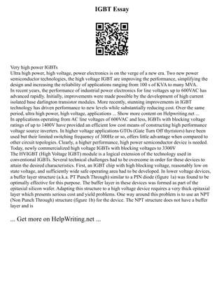 IGBT Essay
Very high power IGBTs
Ultra high power, high voltage, power electronics is on the verge of a new era. Two new power
semiconductor technologies, the high voltage IGBT are improving the performance, simplifying the
design and increasing the reliability of applications ranging from 100 s of KVA to many MVA.
In recent years, the performance of industrial power electronics for line voltages up to 600VAC has
advanced rapidly. Initially, improvements were made possible by the development of high current
isolated base darlington transistor modules. More recently, stunning improvements in IGBT
technology has driven performance to new levels while substantially reducing cost. Over the same
period, ultra high power, high voltage, applications ... Show more content on Helpwriting.net ...
In applications operating from AC line voltages of 600VAC and less, IGBTs with blocking voltage
ratings of up to 1400V have provided an efficient low cost means of constructing high performance
voltage source inverters. In higher voltage applications GTOs (Gate Turn Off thyristors) have been
used but their limited switching frequency of 300Hz or so, offers little advantage when compared to
other circuit topologies. Clearly, a higher performance, high power semiconductor device is needed.
Today, newly commercialized high voltage IGBTs with blocking voltages to 3300V
The HVIGBT (High Voltage IGBT) module is a logical extension of the technology used in
conventional IGBTs. Several technical challenges had to be overcome in order for these devices to
attain the desired characteristics. First, an IGBT chip with high blocking voltage, reasonably low on
state voltage, and sufficiently wide safe operating area had to be developed. In lower voltage devices,
a buffer layer structure (a.k.a. PT Punch Through) similar to a PIN diode (figure 1a) was found to be
optimally effective for this purpose. The buffer layer in these devices was formed as part of the
epitaxial silicon wafer. Adapting this structure to a high voltage device requires a very thick epitaxial
layer which presents serious cost and yield problems. One way around this problem is to use an NPT
(Non Punch Through) structure (figure 1b) for the device. The NPT structure does not have a buffer
layer and is
... Get more on HelpWriting.net ...
 