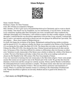 Islam Religion
Name: Jennifer Thomas
Professor s Name: Dr. Peter Youmans
Class: RS 130 Intro to Comparative Religion
Date: October, 19 2012 I grew up in a household that believed in Christianity and we went to church
every Sunday. That church was my foundation, my love and honestly, it was all I knew. At that time,
in my community anything other than Christianity just wasn t accepted and I often wondered why.
Although I thoroughly love Christianity, I still wanted to explore our other worldly religions. In doing
this paper, I realized that this was the perfect opportunity to do just that. In my research, I realized that
there is such a vast majority and trying to choose just one was going to be difficult but I prevailed. The
one religion ... Show more content on Helpwriting.net ...
In which, this began the revelation of the Quran. Muhammad continued having similar revelations
until he passed in 632. It is unknown whether the Quran was compiled in the lifetime of the Prophet or
if it was during the first caliph Abu Bakr (632 634). The Quran that exist today was made Holy by
Uthman ibn Affan (653 656). Also during this time, Uthman burned and destroyed all other ancient
texts. So because of this it has been difficult for scholars to differentiate other text because no others
exist. Variations in early manuscripts of the Quran cause scholars to debate the validity of the Quran as
a whole. The text of the Quran used today is taken from one of the seven readings used and was
chosen my Ibn Mujahid in the 10th century (The New Encyclopedia of Islam).
I was very interested in learning what role women play in the Shia Islam religion. I know some people
assume that women are not equal to men in the Western part of the world. We get that idea from the
dramatics of television and this concept isn t entirely accurate. History and the Muslim world defines
the relationship between women and Islam is complex. The Quran clearly states that men and women
are equal( The New Encyclopedia of Islam ). Men are described as protectors and maintainers of
women. When it is said that men maintain women it is referring to the relationship of husband and
wife. Women described as righteous are devoutly obedient and are to guard in the absence of a
husband
... Get more on HelpWriting.net ...
 