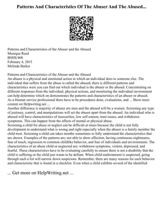 Patterns And Characteristics Of The Abuser And The Abused...
Patterns and Characteristics of the Abuser and the Abused
Monique Reed
BSHS/408
February 4, 2015
Melinda Barker
Patterns and Characteristics of the Abuser and the Abused
An abuser is a physical and emotional action in which an individual does to someone else. The
individual that suffers from the abuse is called the abused, there is different patterns and
characteristics were you can find out which individual is the abuser or the abused. Concentrating on
different responses from the individual, physical actions, and monitoring the individual environment
can help determine which on demonstrates the patterns and characteristics of an abuser or abused.
As a Human service professional there have to be procedures done, evaluations, and ... Show more
content on Helpwriting.net ...
Another difference is majority of abuser are men and the abused will be a women. Screening any type
of jealousy, control, and manipulations will set the abuser apart from the abused. An individual who is
abused will have characteristics of insecurities, low self esteem, trust issues, and withdrawn
symptoms. This can happen from the effects of mental or physical abuse.
Screening a child for abuse or neglect can be difficult at times because the child is not fully
development to understand what is wrong and right especially when the abuser is a family member the
child trust. Screening a child can takes months sometimes to fully understand the characteristics that
are shown. Examples of the patterns are; not able to show affection, having continuous nightmares,
fear of touch, regression to common childlike behavior, and fear of individuals and environments. The
characteristics of an abuse child or neglected are; withdrawn symptoms, violent, depressed, and
fearful. These characteristics have to be evaluating carefully to ensure there is not a disability that the
child is suffering or the child just wants to be defiant. When child maltreatment is suspected, going
through such a list will narrow down suspicions. Remember, there are many reasons for each behavior
and characteristic that is found in a checklist. Even when a child exhibits several of the identified
... Get more on HelpWriting.net ...
 