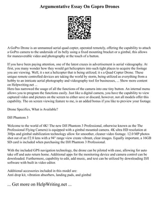 Argumentative Essay On Gopro Drones
A GoPro Drone is an unmanned aerial quad copter, operated remotely, offering the capability to attach
a GoPro camera to the underside of its belly using a fixed mounting bracket or a gimbal, this allows
for maneuverable video and photography at the touch of a button.
If you have been paying attention, one of the latest crazes in advertisement is aerial videography. At
first, you many wonder how they would get helicopters into such tight places to acquire the footage
you are viewing. Well, it s not a helicopter that is being utilized; it s a Quad Copter Drone. These
unique remote controlled devices are taking the world by storm, being utilized as everything from a
hobby to an intricate aerial photography and videography tool for businesses, ... Show more content
on Helpwriting.net ...
Hero has narrowed the usage of all the functions of the camera into one tiny button. An internal menu
allows you to program the functions easily. Just like a digital camera, you have the capability to view
captured video and pictures on the screen to either save or discard, however, not all models offer this
capability. The on screen viewing feature to me, is an added bonus if you like to preview your footage.
Drone Specifics, What is Available?
DJI Phantom 3
Welcome to the world of 4K! The new DJI Phantom 3 Professional, otherwise known as the The
Professional Flying Camera) is equipped with a gimbal mounted camera. 4K ultra HD resolution at
30fps and gimbal stabilization technology allow for smoother, cleaner video footage. 12.0 MP photos
shot out of an f/2.8 lens with a 94° range view create vibrant, clear images. Equally important, a 16GB
SD card is included when purchasing the DJI Phantom 3 Professional.
With the included GPS navigation technology, the drone can be piloted with ease, allowing for auto
take off and auto return home. Additional apps for the monitoring device and camera control can be
downloaded. Furthermore, capability to edit, add music, and text can be utilized by downloading DJI
software with built in video editor.
Additional accessories included in this model are:
Anti drop kit, vibration absorbers, landing pads, and gimbal
... Get more on HelpWriting.net ...
 
