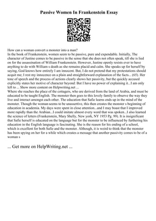Passive Women In Frankenstein Essay
How can a woman convert a monster into a man?
In the book of Frankenstein, women seem to be passive, pure and expendable. Initially, The
character of Justine comes to be passive in the sense that she does not often speak, till she is lied
on for the assassination of William Frankenstein. However, Justine openly resists ever to have
anything to do with William s death as she remains placid and calm. She speaks up for herself by
saying, God knows how entirely I am innocent. But, I do not pretend that my protestations should
acquit me; I rest my innocence on a plain and straightforward explanation of the facts... (65). Her
tone of speech and the process of actions clearly shows her passivity, but the quickly accused
explicitly states her motive of character beyond: But I have no power of explaining it...I am only
left to ... Show more content on Helpwriting.net ...
Where she reaches the place of the cottagers, who are derived from the land of Arabia, and must be
educated to be taught English. The monster then goes to this lovely family to observe the way they
live and interact amongst each other. The education that Safie learns ends up in the mind of the
monster. Though the woman seems to be unassertive, this then creates the monster s beginning of
education in academia. My days were spent in close attention...and I may boast that I improved
more rapidly than the Arabian...I could imitate almost every word that was spoken...I also learned
the science of letters (Frankenstein, Mary Shelly, New york, NY 1953 Pg. 99). It is insignificant
that Safie herself is educated on the language but for the monster to be influenced by furthering his
education in the English language is fascinating. She is the reason for his ending of a school,
which is excellent for both Safie and the monster. Although, it is weird to think that the monster
has been spying on her for a while which creates a message that another passivity comes to be of a
woman s
... Get more on HelpWriting.net ...
 