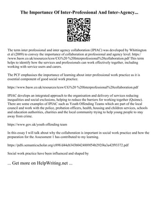 The Importance Of Inter-Professional And Inter-Agency...
The term inter professional and inter agency collaboration (IPIAC) was developed by Whittington
et al (2009) to convey the importance of collaboration at professional and agency level. https:/
/www.basw.co.uk/resources/tcsw/CG%20 %20Interprofessional%20collaboration.pdf This term
helps to identify how the services and professionals can work effectively together, including
working with service users and carers.
The PCF emphasises the importance of learning about inter professional work practice as it is
essential component of good social work practice.
https://www.basw.co.uk/resources/tcsw/CG%20 %20Interprofessional%20collaboration.pdf
IPIAC develops an integrated approach to the organisation and delivery of services reducing
inequalities and social exclusions, helping to reduce the barriers for working together (Quinne).
There are some examples of IPIAC such as Youth Offending Teams which are part of the local
council and work with the police, probation officers, health, housing and children services, schools
and education authorities, charities and the local community trying to help young people to stay
away from crime.
https://www.gov.uk/youth offending team
In this essay I will talk about why the collaboration is important in social work practice and how the
preparation for the Assessment 1 has contributed to my learning.
https://pdfs.semanticscholar.org/c898/d44eb343b0424889f54b292f4a3a42f93372.pdf
Social work practice have been influenced and shaped by
... Get more on HelpWriting.net ...
 