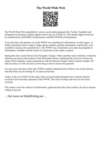 The World Wide Web
The World Wide Web, propelled by various social media programs like Twitter, FaceBook and
Instagram, has become a double edged sword in the era of Web 2.0. This double edged sword can
be symbolized by SENDERS of information, and RECEIVERS of information.
In its early days, the primary use of the WWW was searching for information, on static pages , to
fulfill a particular need or request. Maps, phone numbers, product information, and the like, were
available to anyone who searched for it. The WWW was a functional, up to date encyclopedia of
information, available with the stroke of a keyboard, at the sender s request.
During this time, search devices like Navigator, Google, Yahoo and their many imitators, worked by
allowing one person (the sender) to find information about a multitude (the receivers). Hence the
origin of the company s name synonymous with the Internet, Google. Send a request; Google will
find an answer. It will even tell you how long it took to answer the question!
In a real sense, the days of the early WWW could be characterized as follows: Go on the Internet,
and find what you are looking for. In split second time.
Today, in the era of Web 2.0
, the many forms of social media programs have caused a distinct
reversal in the most basic operation of the WWW. The roles of sender and receiver have been
reversed.
The sender is now the collector of information, gathered from data, from cookies, for sale to anyone
willing to pay the
... Get more on HelpWriting.net ...
 
