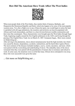 How Did The American Slave Trade Affect The West Indies
When most people think of the West Indies, they mainly think of Jamaica, Barbados, and
Hispaniola (the Dominican Republic and Haiti), which also happen to be some of the most popular
vacation areas. Yet, after a flight over to any of these hot spots, one would begin to notice the land
is sprinkled with old sugar plantations, the countries and territories are heavily populated with
African and Creole descendants, and there is a clear division between wealthy communities and
their slum like counterparts. These characteristics were brought upon the West Indies through Sugar
Trade, beginning roughly around the first English settlements in the 1620 s and living through the
passing of the English Slave Trade Act on March 25, 1807. Europeans began... Show more content
on Helpwriting.net ...
After arriving to the plantations, slaves almost instantaneously faced the high mortality rate which
was caused by disease, despondency, accidents, malnutrition, and the harsh labor regime (Pares).
The most common of the diseases included smallpox, scurvy, worms, dysentery, and more, which
were paired with the overworking and underfeeding of slaves. The unhealthy states of the slaves
worsened when they were paired with the punishments of masters due to resistance and refusal to
work. In some cases, the situations were so awful that many African slaves attempted to run away;
those who were successful were given the name
... Get more on HelpWriting.net ...
 
