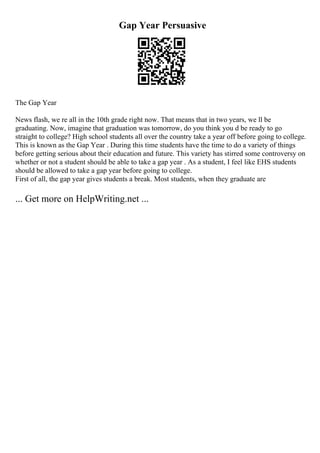 Gap Year Persuasive
The Gap Year
News flash, we re all in the 10th grade right now. That means that in two years, we ll be
graduating. Now, imagine that graduation was tomorrow, do you think you d be ready to go
straight to college? High school students all over the country take a year off before going to college.
This is known as the Gap Year . During this time students have the time to do a variety of things
before getting serious about their education and future. This variety has stirred some controversy on
whether or not a student should be able to take a gap year . As a student, I feel like EHS students
should be allowed to take a gap year before going to college.
First of all, the gap year gives students a break. Most students, when they graduate are
... Get more on HelpWriting.net ...
 