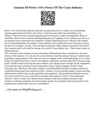 Analysis Of Porter s Five Forces Of The Cacao Industry
Porter s Five Forces Each industry must have an idea about how to conduct an environmental
scanning particularly the Porter s five forces. Each force may affect the profitability of an
industry. These five forces include bargaining power of buyers, rivalry of competitors, threat of
substitutes, threat of new entrants and bargaining power of suppliers. Cocoa industry uses these as
an analytical tool to determine the competitive market. Bargaining Power of Buyers This should
not be underestimated by the industry. Cacao industry must consider the power of buyers to lower
the prices of a product. Usually, when the buyers purchase a high volume of products, their power
also increases and it will result to earning a low profit. Cacao industry has... Show more content on
Helpwriting.net ...
This is because of the economy of sale and product differentiation that is considered as the entry
barriers of the industry. It is not easy for a new entrant to enter the industry because it should need
to produce a large quantity at the same low price to compete with a cost disadvantage. It is so risky
if they will push themselves to enter in the industry without the assurance that they will gain a high
profit. Another reason of having the cacao industry a low threat of new entrants are the competitors
in the industry such as Heshey Foods Corporation, Farley Candy Company, World s Finest
Chocolate, Inc., Merckens Chocolate Company, and Ghirardelli Chocolate Company which have
established brand names and customer loyalty. Another is the government agency, Foods and Drug
Administration (FDA) that sets the guidelines and regulations. The distribution channels can also
be an entry barrier for a new entrant for a company must acquire it which is time and money
intensive. There is really a low threats of new entrants in the cacao industry because of the
existence of the big companies, the need of large capitals, the regulations that are placed for food
manufacturers and the lack of access to distribution
... Get more on HelpWriting.net ...
 