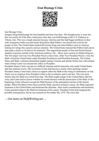 Iran Hostage Crisis
Iran Hostage Crisis
Imagine being held hostage for four hundred and forty four days. The thought alone is scary but
this was reality for Fifty three Americans when they was held hostage at the U.S. Embassy in
Tehran, Iran. This was a tough situation because America and Iran had bigger problems to deal
with. Insurgency broke out and former King Reza Shah Pahlavi was forced into exile by the
people of Iran. The United States backed the former King and when Pahlavi came to America
looking for refuge this caused a serious situation. The United States learned that Pahlavi had cancer
and made a choice to let him in for treatment. This angered the people of Iran and forced Iranian
students to protest outside of the American embassy. On... Show more content on Helpwriting.net ...
The first major visit was Vice President Nixon s trip to Iran. After Vice President Nixon s visit, the
Shah visited the United States under President Eisenhower and President Kennedy. The United
States and Shah s relations diminished slightly during Vietnam and shortly before Iran s Revolution
when Jimmy Carter was elected into office as President.
President Jimmy Carter was put in a difficult situation and his decisions only made United States
and Iran relations worse. The revolution in Iran had become a reality when uprisings started.
President Jimmy Carter had a choice to support either the Shah or the rising revolutionaries in Iran.
There was no response from President Carter to the revolution, and it cost him. The cost came
shortly after the Shah was exiled from Iran. The Shah sought refuge in the United States after his
exile, and Carter had to choose whether he would interfere with the prosecution of the Shah. In the
beginning, Carter refused to accept the Shah because of the anticipated reaction of the Iranian
people. When President Carter discovered the Shah s positive testing to cancer, the Shah requested
treatment in the United States and thickened the dilemma. After much consideration and hesitation,
Carter granted refuge to the Shah for treatment of his cancer. President Carter had imagined the
possible consequences, but he was stunned on November 4th, 1979. The crisis had
... Get more on HelpWriting.net ...
 