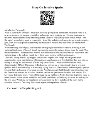 Essay On Invasive Species
Introduction Paragraph:
What is an invasive species? I believe an invasive species is an animal that has either come to a
new environment on purpose or accident and caused harm by doing so. I became interested in
this topic because animals are interesting to me. I did not consider any other topics. When I saw
the topic I immediately went to research it. I knew bits and pieces of some stories invasive species
give. New invasive species come every day because of humans and their ideas on what is best.
The Search:
When searching this subject, all I searched for on google was invasive species. Looking at the
websites listed, most of them, I found, gave me the same information, almost word for word. This
troubled me until I bumped into a website that was made by the National Wildlife Federation. The
website listed is the website I used for ... Show more content on Helpwriting.net ...
The Fruits of My Search: My biggest concern and surprise that caught me off guard when
searching this topic was that most of the animals seem harmless at first, but then they turn into an
enemy to me by the end because of what they have caused. The article I cited above states,
Approximately 42% of Threatened or Endangered species are at risk primarily due to invasive
species. This is nerve racking. It is basically saying that 42% of threatened and endangered species
became that way because of invasive species. Another concept that I thought was interesting, was
the fact that us humans are invasive. Invasive species are species that invade a new habitat. We
have done that many times. Think of the place we are right now, North America. Explorers came to
north america to find native americans and harsh conditions, so obviously we were not striving in
the new land. With time our population grew and soon we drove out almost the entire native
american existence. One thing that caused a personal experience of mine
... Get more on HelpWriting.net ...
 