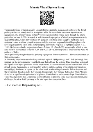 Primate Visual System Essay
The primate visual system is usually separated in two partially independent pathways; the dorsal
pathway subserves mostly motion perception, while the ventral one subserves object feature
recognition. The primary visual cortex (V1) receives most of its retinal input through the lateral
geniculate nucleus (LGN). Anatomical and functional segregation of visual perceptionstarts at the
level of the retina, where parvocellular (P) ganglion cells have small receptive fields and have
sustained colour sensitive synaptic response to light, whereas magnocellular (M) ganglion cells
have larger receptive fields and a faster adapting achromatic response to light [Livingston et al.,
1992]. Both types of cells project to the layers 3 6 and 1 2 of the LGN, respectively, which in turn
send most of their outputs to layers 4CОІ and 4CО± of V1, forming what is known as the P and M
pathways [Refs].
It was previously thought that strict pathway segregation further continued ... Show more content on
Helpwriting.net ...
In this study, experimenters selectively lesioned layers 1 2 (M pathway) and 3 6 (P pathway), then
mapped out the corresponding visual field area that suffered the lesions. They found that lesions of
the P geniculate layers generated severe impairments in contrast sensitivity and stereoscopic vision
at high spatial frequencies, as well as color, texture, pattern, and one of the shape discrimination
tasks (Fig x). Lesion to M layers, on the other hand, produced impairment in flicker detection and
the two motion detection tasks they studied. Interestingly, they noticed that neither M or P lesions
alone led to significant impairment in brightness discrimination, or in coarse shape discrimination.
These findings imply that M pathway seems sufficient to preserve some shape discrimination, and
challenges the view that P pathway is the sole input for extrastriatal form
... Get more on HelpWriting.net ...
 