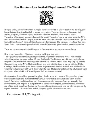 How Has American Football Played Around The World
Did you know, American Football is played around the world. If you ve been in the military, you
know that our American Football is played everywhere. There are leagues in Germany, Italy,
Ireland, England, Scotland, Japan, Indonesia, Vietnam, Romania, even Russia. How?
The extent of the game, has moved around the world. Though of course we know about the NFL
and the Canadian Football League, but what about the other countries. How come we don t get to
learn of these leagues? Some of these leagues are Pro leagues. The Germans even have their own
Super Bowl . But we don t get to learn about the influence our game has had on other countries.
There are even women s football leagues. In Germany there are even women referees.
How come our media ... Show more content on Helpwriting.net ...
These guys would start kicking field goals at the 30 yard line and move back. I was amazed
when they moved back and kicked 65 yard field goals. The Punters, were kicking punts of over
40 yards. One punter even had hang times of over 4.5 seconds. Heck, that s Ray Guy s (Oakland
Raiders) record in the NFL. That same kicker was sent into the states to try out with the Dallas
Cowboys. He kicked one punt, turned around to grab another football while it was still in the air,
when the ball came down 50 yards from where he was. That punter didn t get the job, the job went
to a punter who only kicked 30 yard punts. Talk about dumb moves!
Our American Football has spanned the globe, thanks to our servicemen. The game has grown
beyond our borders and expanded to the world. So why not let the Americans know of these
teams? Are we so conditioned that only Americans can play our game? Are we so cocky that
nobody but us, can be good at our game? Or is our so called experts, convinced only Americans
can offer a good game? Maybe, just maybe, one of these teams could beat our players, and put the
experts to shame? Or can we as a nation, compete against the world in our own
... Get more on HelpWriting.net ...
 