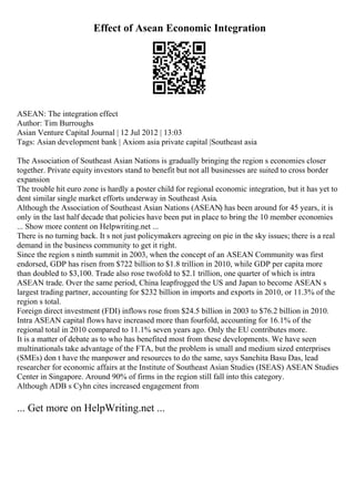 Effect of Asean Economic Integration
ASEAN: The integration effect
Author: Tim Burroughs
Asian Venture Capital Journal | 12 Jul 2012 | 13:03
Tags: Asian development bank | Axiom asia private capital |Southeast asia
The Association of Southeast Asian Nations is gradually bringing the region s economies closer
together. Private equity investors stand to benefit but not all businesses are suited to cross border
expansion
The trouble hit euro zone is hardly a poster child for regional economic integration, but it has yet to
dent similar single market efforts underway in Southeast Asia.
Although the Association of Southeast Asian Nations (ASEAN) has been around for 45 years, it is
only in the last half decade that policies have been put in place to bring the 10 member economies
... Show more content on Helpwriting.net ...
There is no turning back. It s not just policymakers agreeing on pie in the sky issues; there is a real
demand in the business community to get it right.
Since the region s ninth summit in 2003, when the concept of an ASEAN Community was first
endorsed, GDP has risen from $722 billion to $1.8 trillion in 2010, while GDP per capita more
than doubled to $3,100. Trade also rose twofold to $2.1 trillion, one quarter of which is intra
ASEAN trade. Over the same period, China leapfrogged the US and Japan to become ASEAN s
largest trading partner, accounting for $232 billion in imports and exports in 2010, or 11.3% of the
region s total.
Foreign direct investment (FDI) inflows rose from $24.5 billion in 2003 to $76.2 billion in 2010.
Intra ASEAN capital flows have increased more than fourfold, accounting for 16.1% of the
regional total in 2010 compared to 11.1% seven years ago. Only the EU contributes more.
It is a matter of debate as to who has benefited most from these developments. We have seen
multinationals take advantage of the FTA, but the problem is small and medium sized enterprises
(SMEs) don t have the manpower and resources to do the same, says Sanchita Basu Das, lead
researcher for economic affairs at the Institute of Southeast Asian Studies (ISEAS) ASEAN Studies
Center in Singapore. Around 90% of firms in the region still fall into this category.
Although ADB s Cyhn cites increased engagement from
... Get more on HelpWriting.net ...
 