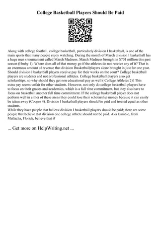 College Basketball Players Should Be Paid
Along with college football, college basketball, particularly division I basketball, is one of the
main sports that many people enjoy watching. During the month of March division I basketball has
a huge men s tournament called March Madness. March Madness brought in $701 million this past
season (Hruby 1). Where does all of that money go if the athletes do not receive any of it? That is
an enormous amount of revenue that division Ibasketballplayers alone brought in just for one year.
Should division I basketball players receive pay for their works on the court? College basketball
players are students and not professional athletes. College basketball players also get
scholarships, so why should they get non educational pay as well ( College Athletes 2)? This
extra pay seems unfair for other students. However, not only do college basketball players have
to focus on their grades and academics, which is a full time commitment, but they also have to
focus on basketball another full time commitment. If the college basketball player does not
perform well in either of these areas they could lose their scholarship money because it can easily
be taken away (Cooper 4). Division I basketball players should be paid and treated equal as other
students.
While they have people that believe division I basketball players should be paid; there are some
people that believe that division one college athlete should not be paid. Ava Cambio, from
Matlacha, Florida, believe that if
... Get more on HelpWriting.net ...
 