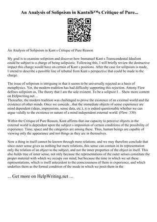 An Analysis of Solipsism in KantвЂ™s Critique of Pure...
An Analysis of Solipsism in Kant s Critique of Pure Reason
My goal is to examine solipsism and discover how Immanuel Kant s Transcendental Idealism
could be subject to a charge of being solipsistic. Following this, I will briefly review the destructive
impact this charge would have on certain of Kant s positions. After the case for solipsism is made,
I intend to describe a possible line of rebuttal from Kant s perspective that could be made to the
charge.
The issue of solipsism is intriguing in that it seems to be universally rejected as a basis of
metaphysics. Yet, the modern tradition has had difficulty supporting this rejection. Antony Flew
defines solipsism as, The theory that I am the sole existent. To be a solipsist I... Show more content
on Helpwriting.net ...
Thereafter, the modern tradition was challenged to prove the existence of an external world and the
existence of other minds. Once we concede...that the immediate objects of sense experience are
mind dependent (ideas, impressions, sense data, etc.), it is indeed questionable whether we can
argue validly to the existence or nature of a mind independent external world. (Flew: 330)
Within the Critique of Pure Reason, Kant affirms that our capacity to perceive objects in the
external world is dependent upon the subject s imposition of certain conditions of the possibility of
experience. Time, space and the categories are among these. Thus, human beings are capable of
viewing only the appearance and not things as they are in themselves.
Now a thing in itself cannot be known through mere relations; and we may therefore conclude that
since outer sense gives us nothing but mere relations, this sense can contain in its representation
only the relation of an object to the subject, and not the inner properties of the object in itself. This
also holds true of inner sense, not only because the representations of the outer senses constitute the
proper material with which we occupy our mind, but because the time in which we set these
representations, which is itself antecedent to the consciousness of them in experience, and which
underlies them as the formal condition of the mode in which we posit them in the
... Get more on HelpWriting.net ...
 