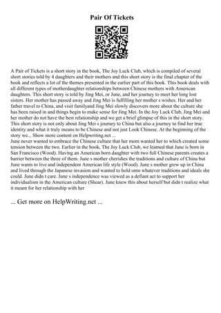 Pair Of Tickets
A Pair of Tickets is a short story in the book, The Joy Luck Club, which is compiled of several
short stories told by 4 daughters and their mothers and this short story is the final chapter of the
book and reflects a lot of the themes presented in the earlier part of this book. This book deals with
all different types of motherdaughter relationships between Chinese mothers with American
daughters. This short story is told by Jing Mei, or June, and her journey to meet her long lost
sisters. Her mother has passed away and Jing Mei is fulfilling her mother s wishes. Her and her
father travel to China, and visit familyand Jing Mei slowly discovers more about the culture she
has been raised in and things begin to make sense for Jing Mei. In the Joy Luck Club, Jing Mei and
her mother do not have the best relationship and we get a brief glimpse of this in the short story.
This short story is not only about Jing Mei s journey to China but also a journey to find her true
identity and what it truly means to be Chinese and not just Look Chinese. At the beginning of the
story we... Show more content on Helpwriting.net ...
June never wanted to embrace the Chinese culture that her mom wanted her to which created some
tension between the two. Earlier in the book, The Joy Luck Club, we learned that June is born in
San Francisco (Wood). Having an American born daughter with two full Chinese parents creates a
barrier between the three of them. June s mother cherishes the traditions and culture of China but
June wants to live and independent American life style (Wood). June s mother grew up in China
and lived through the Japanese invasion and wanted to hold onto whatever traditions and ideals she
could. June didn t care. June s independence was viewed as a defiant act to support her
individualism in the American culture (Shear). June knew this about herself but didn t realize what
it meant for her relationship with her
... Get more on HelpWriting.net ...
 