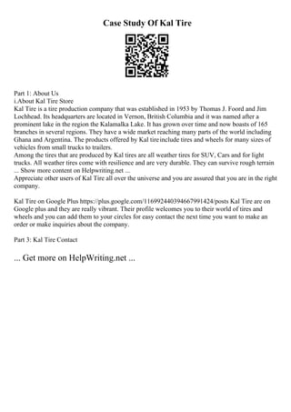 Case Study Of Kal Tire
Part 1: About Us
i.About Kal Tire Store
Kal Tire is a tire production company that was established in 1953 by Thomas J. Foord and Jim
Lochhead. Its headquarters are located in Vernon, British Columbia and it was named after a
prominent lake in the region the Kalamalka Lake. It has grown over time and now boasts of 165
branches in several regions. They have a wide market reaching many parts of the world including
Ghana and Argentina. The products offered by Kal tireinclude tires and wheels for many sizes of
vehicles from small trucks to trailers.
Among the tires that are produced by Kal tires are all weather tires for SUV, Cars and for light
trucks. All weather tires come with resilience and are very durable. They can survive rough terrain
... Show more content on Helpwriting.net ...
Appreciate other users of Kal Tire all over the universe and you are assured that you are in the right
company.
Kal Tire on Google Plus https://plus.google.com/116992440394667991424/posts Kal Tire are on
Google plus and they are really vibrant. Their profile welcomes you to their world of tires and
wheels and you can add them to your circles for easy contact the next time you want to make an
order or make inquiries about the company.
Part 3: Kal Tire Contact
... Get more on HelpWriting.net ...
 