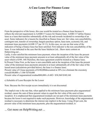 A Case Lease For Finance Lease
From the perspective of the lessee, this case would be treated as a finance lease because it
reflects the relevant requirement in AASB117 Leases for finance lease. AASB 117 define finance
lease as a lease that transfers substantially all the risk and rewards incidental to ownership of an
asset. Some indicators for a leaseto be classified as finance lease are: fair value, non cancellability,
contingent rent, transfer of ownership, bargain purchase option, lease term, economic life, and
minimum lease payments (AASB 117 par 10 11). In this case, we can see that some of the
indicators of being a finance lease has been satisfied. First indicator is the non cancellability of the
lease. It was indicated in the case that the lease Salohcin Ltd... Show more content on
Helpwriting.net ...
Lastly, it also satisfied the minimum lease payment, where the inception of the lease the present
value of the minimum lease payment amounts to at least substantially all of the fair value of the
asset which is $349, 160.Therefore, this lease agreement could be treated as a finance lease.
b) Present Value First, as the lease is non cancellable and at the inception of the lease the present
value of the minimum lease payments amounts to at least substantially all of the fair value of the
leased asset (calculations provided below), the lease is a finance lease.
Present value of 4 lease payments of $100,000discounted at 20% (we eliminate the executory
costs)$100,000 x 3.106=$310,600
Present value of unguaranteed residual$80,000 x 0.482= $38,560 $349,160
c) Schedule of Lease Receipts for the Lessor
Note: Because the first receipt occurs immediately it is not discounted.
The implicit rate is the rate that, when applied to the minimum lease payments plus unguaranteed
residual, causes the sum of these present values to equal the fair value of the asset at lease
inception. It is emphasised that unguaranteed residuals are not part of the minimum lease payments
because the lessor is not required to make such payments. However, knowledge of the unguaranteed
residual is necessary to determine the interest rate implicit in the lease. Using 20 per cent, the
present value of the minimum lease payments, plus the unguaranteed residual, is:
... Get more on HelpWriting.net ...
 