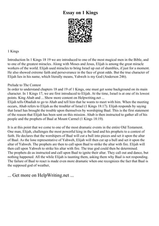 Essay on 1 Kings
1 Kings
Introduction In 1 Kings 18 19 we are introduced to one of the most magical men in the Bible, and
to one of the greatest miracles. Along with Moses and Jesus, Elijah is among the great miracle
workers of the world. Elijah used miracles to bring Israel up out of shambles, if just for a moment.
He also showed extreme faith and perseverance in the face of great odds. But the true character of
Elijah lies in his name, which literally means, Yahweh is my God (Anderson 246).
Prelude to The Contest
In order to understand chapters 18 and 19 of 1 Kings, one must get some background on its main
character. In 1 Kings 17, we are first introduced to Elijah. At the time, Israel is at one of its lowest
points. King Ahab and ... Show more content on Helpwriting.net ...
Elijah tells Obadiah to go to Ahab and tell him that he wants to meet with him. When the meeting
occurs, Ahab refers to Elijah as the troubler of Israel (1 Kings 18:17). Elijah responds by saying
that Israel has brought the trouble upon themselves by worshiping Baal. This is the first statement
of the reason that Elijah has been sent on this mission. Ahab is then instructed to gather all of his
people and the prophets of Baal at Mount Carmel (1 Kings 18:19).
It is at this point that we come to one of the most dramatic events in the entire Old Testament.
One man, Elijah, challenges the most powerful king in the land and his prophets to a contest of
faith. He declares that the worshipers of Baal will cut a bull into pieces and set it upon the altar
of Baal. As the lone representative of Yahweh, Elijah will then cut up a bull and set it upon the
altar of Yahweh. The prophets are then to call upon Baal to strike the altar with fire. Elijah will
then call upon Yahweh to strike his altar with fire. The true god could then be determined.
The prophets do as instructed and call upon Baal to ignite their altar. They call out and dance, but
nothing happened. All the while Elijah is taunting them, asking them why Baal is not responding.
The failure of Baal to react is made even more dramatic when one recognizes the fact that Baal is
the supposed god of weather,
... Get more on HelpWriting.net ...
 