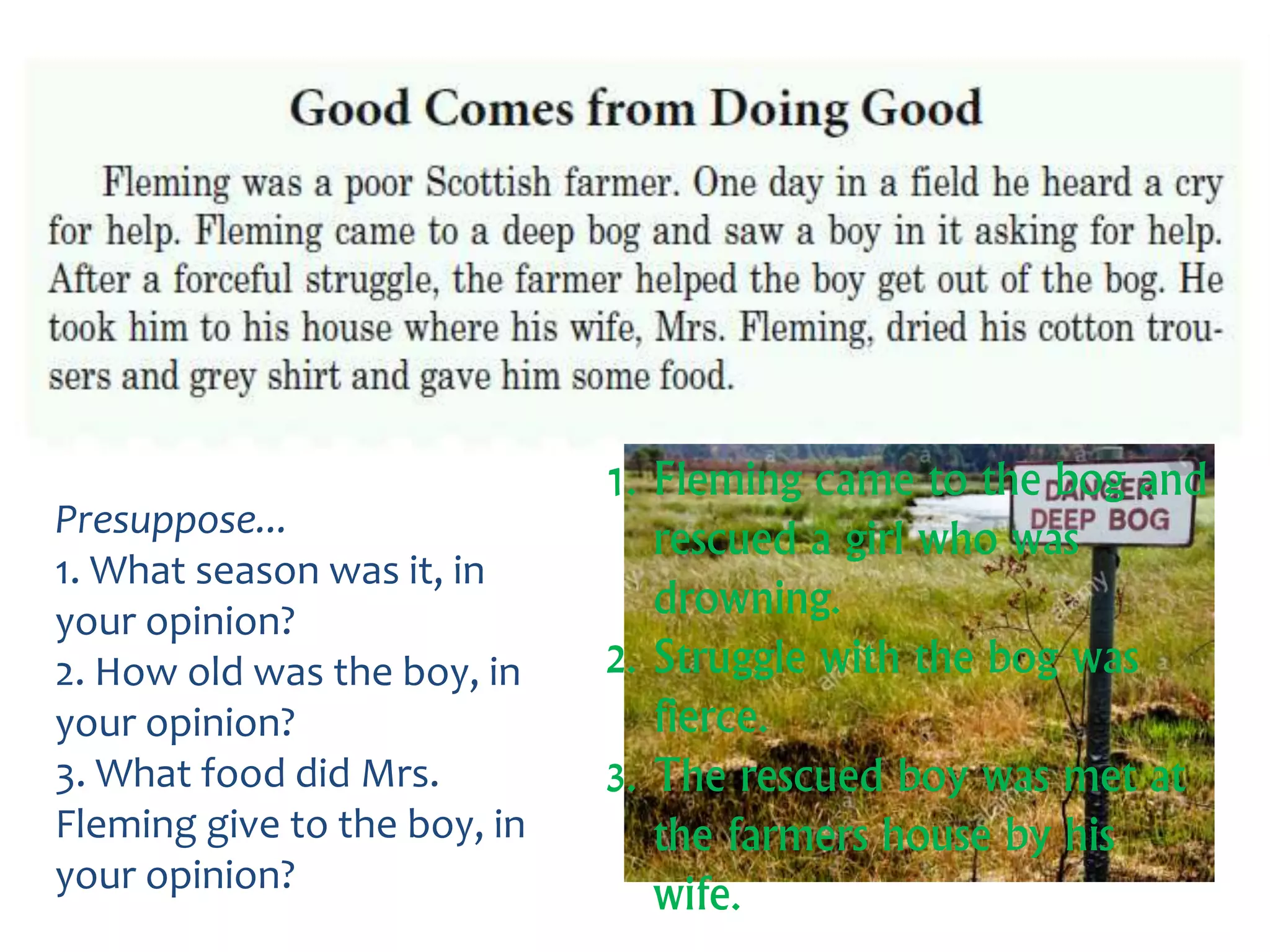 Presuppose...
1. What season was it, in
your opinion?
2. How old was the boy, in
your opinion?
3. What food did Mrs.
Fleming give to the boy, in
your opinion?
1. Fleming came to the bog and
rescued a girl who was
drowning.
2. Struggle with the bog was
fierce.
3. The rescued boy was met at
the farmers house by his
wife.
 