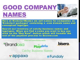 GOOD COMPANY
NAMES
Here at KickstartNames we sell names for companies as
‘Kickstart packages’ containing a .com domain name and
conceptual logotype.
Search our inventory of catchy business names and
logotypes. When you find a name you want to buy you
click on the “Buy Now” -button which will transfer the
rest of the payment process to Escrow.com
 