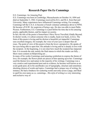 Research Paper On Ee Cummings
E.E. Cummings: An Amazing Poet
E.E. Cummings was born in Cambridge, Massachusetts on October 14, 1894 and
died on September 3, 1962. Cummings received his B.A. and M.A. from Harvard
University. Many experiences have influenced Cummings writing. For example,
Cummings left the U.S.A. to become a French volunteer ambulance driver in WWI.
He became a P.O.W. for suspicion of being a spy. He also was able to meet Pablo
Picasso. Furthermore, E.E. Cummings is a poet before his time due to his amazing
poetry, applicable themes, and his impact on society.
In fact, the title of the poem is Somewhere I Have Never Travelled, Gladly Beyond.
In shorter words, it is about someone who is madly, head over heals, in love. The
form of this poem is loving and his diction is beautiful yet impactful. Cummings
uses excellent imagery; for example, the voice of your eyes is deeper than all
roses. The point of view of this poem is from the lover s perspective. He speaks of
her eyes being able to open him. His attitude is loving and he is deeply in love with
the recipient. At the beginning, it is not clear how much the recipient has impacted
him. It is towards the end, mainly the final stanza in which the reader can fully ...
Show more content on Helpwriting.net ...
In many of his works Cummings used amazing symbolism to express the theme of
love; for example, the flower petals are pieces of him opening up to her. Cummings
used the themes love and nature in the majority of his writings. Cummings was a
very creative and experimental poet and as evidence, he became well known as an
avant garde poet, do to his unorthodox use of typography, structure and sometimes
shocking choices of words and topics. Cummings had a unique way of writing, for
instance, He had a fondness for scattering words unevenly across a page, and liked
to spell his own name as e.e. cummings... His style of writing is a very interesting
and exclusive way of
 