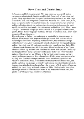 Race, Class, and Gender Essay
In Anderson and Collins , chapter on Why race, class, and gender still maters
encourage readers to think about the world in their framework of race, class, and
gender. They argued that even though society has change and there is a wide range
of diversity; race, class and gender still matters. Anderson and Collins stated, Race,
class, and gender matter because they remain the foundation for system of power
and inequality that, despite our nation s diversity, continue to be among the most
significant social facts of peoples lives. (Anderson and Collins, 2010) When I was a
little girl, I never knew that people were classified in to groups such as race, class,
gender. I knew there were people that had a different color of skin than... Show more
content on Helpwriting.net ...
The staffs made us feel very uncomfortable so we decided to leave the store. In
addition, I have noticed that people tend to stayed within their race and culture.
For example, some white people stay within their race, they form relationships
within their own race, they live in neighborhoods where white people predominate,
and they have their own life style, and consider other races lower than theirs. This
makes me think about my own Mexican culture. I have heard some of my Central
American friends say that Mexicans think they are better than they are. I do not say
anything but I know many Mexicans who have said that we are better than other
cultures. I have to say we are different in the way that we do integrate and have
close friendships with people from other cultures. Unlike some white people, who
say they have close relationships with other races, when in reality they do not.
Anderson and Collins, stated, We want readers to understand that race, class, and
gender are linked experiences, no one of which is more important than the other; the
three are interrelated and together configure the structure of U.S. society. (Anderson
and Collins, 2010) Peggy McIntosh, chapter on White Privilege, color, and crime,
encourages readers to think about the world in the framework of race, class, and
gender on a White privilege perspective. McIntosh
 