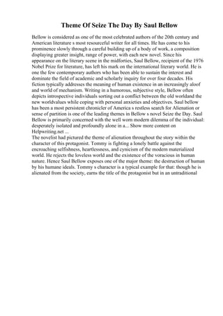 Theme Of Seize The Day By Saul Bellow
Bellow is considered as one of the most celebrated authors of the 20th century and
American literature s most resourceful writer for all times. He has come to his
prominence slowly through a careful building up of a body of work, a composition
displaying greater insight, range of power, with each new novel. Since his
appearance on the literary scene in the midforties, Saul Bellow, recipient of the 1976
Nobel Prize for literature, has left his mark on the international literary world. He is
one the few contemporary authors who has been able to sustain the interest and
dominate the field of academic and scholarly inquiry for over four decades. His
fiction typically addresses the meaning of human existence in an increasingly aloof
and world of mechanism. Writing in a humorous, subjective style, Bellow often
depicts introspective individuals sorting out a conflict between the old worldand the
new worldvalues while coping with personal anxieties and objectives. Saul bellow
has been a most persistent chronicler of America s restless search for Alienation or
sense of partition is one of the leading themes in Bellow s novel Seize the Day. Saul
Bellow is primarily concerned with the well worn modern dilemma of the individual:
desperately isolated and profoundly alone in a... Show more content on
Helpwriting.net ...
The novelist had pictured the theme of alienation throughout the story within the
character of this protagonist. Tommy is fighting a lonely battle against the
encroaching selfishness, heartlessness, and cynicism of the modern materialized
world. He rejects the loveless world and the existence of the voracious in human
nature. Hence Saul Bellow exposes one of the major theme: the destruction of human
by his humane ideals. Tommy s character is a typical example for that: though he is
alienated from the society, earns the title of the protagonist but in an untraditional
 