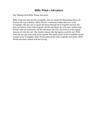 Billie Wind s Adventure
The Talking Earth Billie Winds Adventure
Billie wind was sent into the everglades, and was faced life threatening choses all
because she was a doubter. Billie Wind is a Seminole Indian that lives in the
Everglades. She gos out in a great adventure through the Everglades because she
does not believe in her tribal legends. On this adventure she will meet, and become
friends with lots of animals. On this adventure she will, also believe in her legend
because of what she saw. She found evidence that the legions could be real. With
what she saw put some truth in the legions. She spent weeks in the Everglades maybe
months in the Everglades. Bille Wind confronts her tribe s legends, and myths. Billie
Winds adventure started with her leaving
 