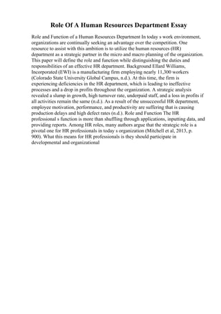 Role Of A Human Resources Department Essay
Role and Function of a Human Resources Department In today s work environment,
organizations are continually seeking an advantage over the competition. One
resource to assist with this ambition is to utilize the human resources (HR)
department as a strategic partner in the micro and macro planning of the organization.
This paper will define the role and function while distinguishing the duties and
responsibilities of an effective HR department. Background Ellard Williams,
Incorporated (EWI) is a manufacturing firm employing nearly 11,300 workers
(Colorado State University Global Campus, n.d.). At this time, the firm is
experiencing deficiencies in the HR department, which is leading to ineffective
processes and a drop in profits throughout the organization. A strategic analysis
revealed a slump in growth, high turnover rate, underpaid staff, and a loss in profits if
all activities remain the same (n.d.). As a result of the unsuccessful HR department,
employee motivation, performance, and productivity are suffering that is causing
production delays and high defect rates (n.d.). Role and Function The HR
professional s function is more than shuffling through applications, inputting data, and
providing reports. Among HR roles, many authors argue that the strategic role is a
pivotal one for HR professionals in today s organization (Mitchell et al, 2013, p.
900). What this means for HR professionals is they should participate in
developmental and organizational
 