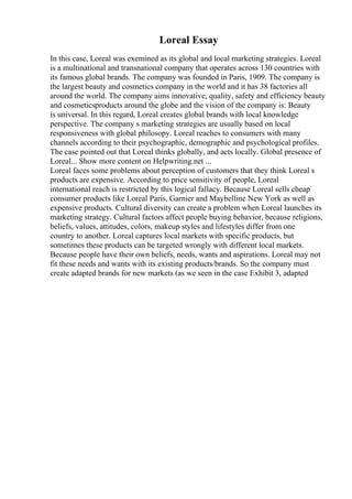 Loreal Essay
In this case, Loreal was exemined as its global and local marketing strategies. Loreal
is a multinational and transnational company that operates across 130 countries with
its famous global brands. The company was founded in Paris, 1909. The company is
the largest beauty and cosmetics company in the world and it has 38 factories all
around the world. The company aims innovative, quality, safety and efficiency beauty
and cosmeticsproducts around the globe and the vision of the company is: Beauty
is universal. In this regard, Loreal creates global brands with local knowledge
perspective. The company s marketing strategies are usually based on local
responsiveness with global philosopy. Loreal reaches to consumers with many
channels according to their psychographic, demographic and psychological profiles.
The case pointed out that Loreal thinks globally, and acts locally. Global presence of
Loreal... Show more content on Helpwriting.net ...
Loreal faces some problems about perception of customers that they think Loreal s
products are expensive. According to price sensitivity of people, Loreal
international reach is restricted by this logical fallacy. Because Loreal sells cheap
consumer products like Loreal Paris, Garnier and Maybelline New York as well as
expensive products. Cultural diversity can create a problem when Loreal launches its
marketing strategy. Cultural factors affect people buying behavior, because religions,
beliefs, values, attitudes, colors, makeup styles and lifestyles differ from one
country to another. Loreal captures local markets with specific products, but
sometimes these products can be targeted wrongly with different local markets.
Because people have their own beliefs, needs, wants and aspirations. Loreal may not
fit these needs and wants with its existing products/brands. So the company must
create adapted brands for new markets (as we seen in the case Exhibit 3, adapted
 