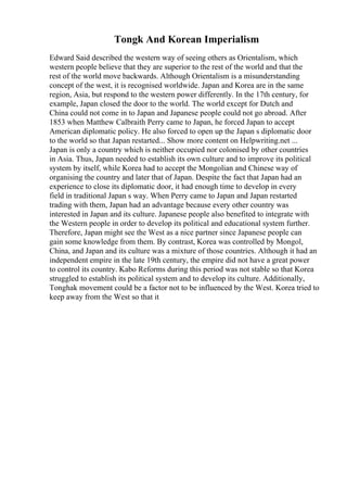 Tongk And Korean Imperialism
Edward Said described the western way of seeing others as Orientalism, which
western people believe that they are superior to the rest of the world and that the
rest of the world move backwards. Although Orientalism is a misunderstanding
concept of the west, it is recognised worldwide. Japan and Korea are in the same
region, Asia, but respond to the western power differently. In the 17th century, for
example, Japan closed the door to the world. The world except for Dutch and
China could not come in to Japan and Japanese people could not go abroad. After
1853 when Matthew Calbraith Perry came to Japan, he forced Japan to accept
American diplomatic policy. He also forced to open up the Japan s diplomatic door
to the world so that Japan restarted... Show more content on Helpwriting.net ...
Japan is only a country which is neither occupied nor colonised by other countries
in Asia. Thus, Japan needed to establish its own culture and to improve its political
system by itself, while Korea had to accept the Mongolian and Chinese way of
organising the country and later that of Japan. Despite the fact that Japan had an
experience to close its diplomatic door, it had enough time to develop in every
field in traditional Japan s way. When Perry came to Japan and Japan restarted
trading with them, Japan had an advantage because every other country was
interested in Japan and its culture. Japanese people also benefited to integrate with
the Western people in order to develop its political and educational system further.
Therefore, Japan might see the West as a nice partner since Japanese people can
gain some knowledge from them. By contrast, Korea was controlled by Mongol,
China, and Japan and its culture was a mixture of those countries. Although it had an
independent empire in the late 19th century, the empire did not have a great power
to control its country. Kabo Reforms during this period was not stable so that Korea
struggled to establish its political system and to develop its culture. Additionally,
Tonghak movement could be a factor not to be influenced by the West. Korea tried to
keep away from the West so that it
 