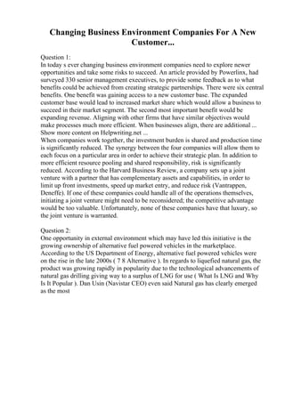Changing Business Environment Companies For A New
Customer...
Question 1:
In today s ever changing business environment companies need to explore newer
opportunities and take some risks to succeed. An article provided by Powerlinx, had
surveyed 330 senior management executives, to provide some feedback as to what
benefits could be achieved from creating strategic partnerships. There were six central
benefits. One benefit was gaining access to a new customer base. The expanded
customer base would lead to increased market share which would allow a business to
succeed in their market segment. The second most important benefit would be
expanding revenue. Aligning with other firms that have similar objectives would
make processes much more efficient. When businesses align, there are additional ...
Show more content on Helpwriting.net ...
When companies work together, the investment burden is shared and production time
is significantly reduced. The synergy between the four companies will allow them to
each focus on a particular area in order to achieve their strategic plan. In addition to
more efficient resource pooling and shared responsibility, risk is significantly
reduced. According to the Harvard Business Review, a company sets up a joint
venture with a partner that has complementary assets and capabilities, in order to
limit up front investments, speed up market entry, and reduce risk (Vantrappen,
Deneffe). If one of these companies could handle all of the operations themselves,
initiating a joint venture might need to be reconsidered; the competitive advantage
would be too valuable. Unfortunately, none of these companies have that luxury, so
the joint venture is warranted.
Question 2:
One opportunity in external environment which may have led this initiative is the
growing ownership of alternative fuel powered vehicles in the marketplace.
According to the US Department of Energy, alternative fuel powered vehicles were
on the rise in the late 2000s ( 7 8 Alternative ). In regards to liquefied natural gas, the
product was growing rapidly in popularity due to the technological advancements of
natural gas drilling giving way to a surplus of LNG for use ( What Is LNG and Why
Is It Popular ). Dan Usin (Navistar CEO) even said Natural gas has clearly emerged
as the most
 