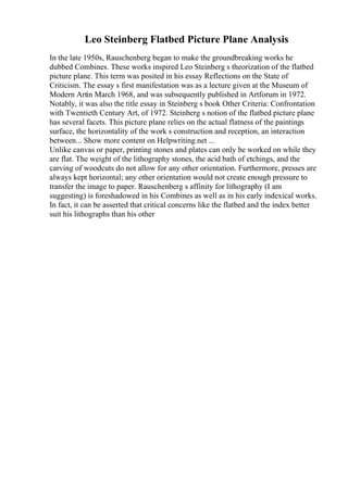 Leo Steinberg Flatbed Picture Plane Analysis
In the late 1950s, Rauschenberg began to make the groundbreaking works he
dubbed Combines. These works inspired Leo Steinberg s theorization of the flatbed
picture plane. This term was posited in his essay Reflections on the State of
Criticism. The essay s first manifestation was as a lecture given at the Museum of
Modern Artin March 1968, and was subsequently published in Artforum in 1972.
Notably, it was also the title essay in Steinberg s book Other Criteria: Confrontation
with Twentieth Century Art, of 1972. Steinberg s notion of the flatbed picture plane
has several facets. This picture plane relies on the actual flatness of the paintings
surface, the horizontality of the work s construction and reception, an interaction
between... Show more content on Helpwriting.net ...
Unlike canvas or paper, printing stones and plates can only be worked on while they
are flat. The weight of the lithography stones, the acid bath of etchings, and the
carving of woodcuts do not allow for any other orientation. Furthermore, presses are
always kept horizontal; any other orientation would not create enough pressure to
transfer the image to paper. Rauschenberg s affinity for lithography (I am
suggesting) is foreshadowed in his Combines as well as in his early indexical works.
In fact, it can be asserted that critical concerns like the flatbed and the index better
suit his lithographs than his other
 