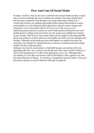 Pros And Cons Of Social Media
In today s world it s like we are all in a network state. Social media can play a major
role in our lives through the way we portray one another. Not many people know
this but many companies look through your social media before hiring you. I
would want to know my employer personally before hiring them because at some
point people on social media post about drug abuse and provocative images and
comments. Your social media reflects off of you as of who you are as an
intellectual person and not everyone on social media portrays themselves as a well
spoken person. Colleges and universities are now going more indepth into looking
at your resume. Why look at your resume when you are taught to only brag and talk
about your positives on there when on social media you share your true thoughts and
feelings. Although social media may have bad impacts on student lives there are
some pros, for example for students the key to success is studying and most college
students do their studying online.
Getting to involved in social media is a bad habit because you portray only your
appealing sides like i am a sixteen year old girl and i don t post a picture if there is a
mess in the background or if i don t look appealing to one s eye. Although that is
my opinion it is very like true because with social media it s like a game to see who
has more followers or friends . It s all about a competition and whos better. Girls post
provocative pictures to attract followers although it might not
 
