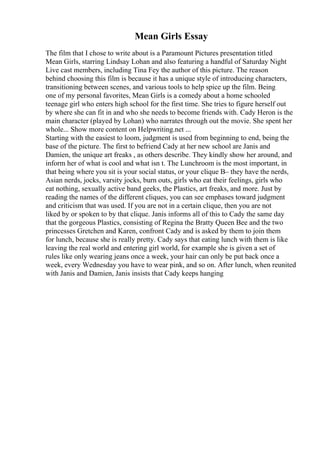 Mean Girls Essay
The film that I chose to write about is a Paramount Pictures presentation titled
Mean Girls, starring Lindsay Lohan and also featuring a handful of Saturday Night
Live cast members, including Tina Fey the author of this picture. The reason
behind choosing this film is because it has a unique style of introducing characters,
transitioning between scenes, and various tools to help spice up the film. Being
one of my personal favorites, Mean Girls is a comedy about a home schooled
teenage girl who enters high school for the first time. She tries to figure herself out
by where she can fit in and who she needs to become friends with. Cady Heron is the
main character (played by Lohan) who narrates through out the movie. She spent her
whole... Show more content on Helpwriting.net ...
Starting with the easiest to loom, judgment is used from beginning to end, being the
base of the picture. The first to befriend Cady at her new school are Janis and
Damien, the unique art freaks , as others describe. They kindly show her around, and
inform her of what is cool and what isn t. The Lunchroom is the most important, in
that being where you sit is your social status, or your clique В– they have the nerds,
Asian nerds, jocks, varsity jocks, burn outs, girls who eat their feelings, girls who
eat nothing, sexually active band geeks, the Plastics, art freaks, and more. Just by
reading the names of the different cliques, you can see emphases toward judgment
and criticism that was used. If you are not in a certain clique, then you are not
liked by or spoken to by that clique. Janis informs all of this to Cady the same day
that the gorgeous Plastics, consisting of Regina the Bratty Queen Bee and the two
princesses Gretchen and Karen, confront Cady and is asked by them to join them
for lunch, because she is really pretty. Cady says that eating lunch with them is like
leaving the real world and entering girl world, for example she is given a set of
rules like only wearing jeans once a week, your hair can only be put back once a
week, every Wednesday you have to wear pink, and so on. After lunch, when reunited
with Janis and Damien, Janis insists that Cady keeps hanging
 