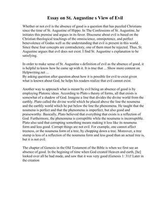 Essay on St. Augustine s View of Evil
Whether or not evil is the absence of good is a question that has puzzled Christians
since the time of St. Augustine of Hippo. In The Confessions of St. Augustine, he
initiates this premise and argues in its favor. Discourse about evil is based on the
Christian theological teachings of the omniscience, omnipotence, and perfect
benevolence of Godas well as the understanding that evil is present in this world.
Since these four concepts are contradictory, one of them must be rejected. Thus, St.
Augustine argues that evil does not exist. I find St. Augustine s explanation to be
satisfying.
In order to make sense of St. Augustine s definition of evil as the absence of good, it
is helpful to know how he came up with it. It is true that ... Show more content on
Helpwriting.net ...
By asking question after question about how it is possible for evil to exist given
what is known about God, he helps his readers realize that evil cannot exist.
Another way to approach what is meant by evil being an absence of good is by
employing Platonic ideas. According to Plato s theory of forms, all that exists is
somewhat of a shadow of God. Imagine a line that divides the divine world from the
earthly. Plato called the divine world which he placed above the line the noumena
and the earthly world which he put below the line the phenomena. He taught that the
noumena is perfect and that the phenomena is imperfect, but also good and
praiseworthy. Basically, Plato believed that everything that exists is a reflection of
God. Furthermore, the phenomena is corruptible while the noumena is incorruptible.
Plato also said that corrupting something means making it less like its noumena
form and less good. Corrupt things are not evil. For example, one cannot affect
treeness, or the noumena form of a tree, by chopping down a tree. Moreover, a tree
stump is less of a reflection of the noumena form and less good than an actual tree is,
but it is not evil.
The chapter of Genesis in the Old Testament of the Bible is when we first see an
absence of good. In the begining of time when God created Heaven and earth, [he]
looked over all he had made, and saw that it was very good (Genesis 1: 31)! Later in
the creation
 