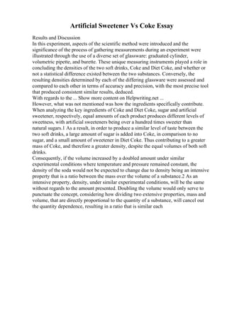 Artificial Sweetener Vs Coke Essay
Results and Discussion
In this experiment, aspects of the scientific method were introduced and the
significance of the process of gathering measurements during an experiment were
illustrated through the use of a diverse set of glassware: graduated cylinder,
volumetric pipette, and burette. These unique measuring instruments played a role in
concluding the densities of the two soft drinks, Coke and Diet Coke, and whether or
not a statistical difference existed between the two substances. Conversely, the
resulting densities determined by each of the differing glassware were assessed and
compared to each other in terms of accuracy and precision, with the most precise tool
that produced consistent similar results, deduced.
With regards to the ... Show more content on Helpwriting.net ...
However, what was not mentioned was how the ingredients specifically contribute.
When analyzing the key ingredients of Coke and Diet Coke, sugar and artificial
sweetener, respectively, equal amounts of each product produces different levels of
sweetness, with artificial sweeteners being over a hundred times sweeter than
natural sugars.1 As a result, in order to produce a similar level of taste between the
two soft drinks, a large amount of sugar is added into Coke, in comparison to no
sugar, and a small amount of sweetener in Diet Coke. Thus contributing to a greater
mass of Coke, and therefore a greater density, despite the equal volumes of both soft
drinks.
Consequently, if the volume increased by a doubled amount under similar
experimental conditions where temperature and pressure remained constant, the
density of the soda would not be expected to change due to density being an intensive
property that is a ratio between the mass over the volume of a substance.2 As an
intensive property, density, under similar experimental conditions, will be the same
without regards to the amount presented. Doubling the volume would only serve to
punctuate the concept, considering how dividing two extensive properties, mass and
volume, that are directly proportional to the quantity of a substance, will cancel out
the quantity dependence, resulting in a ratio that is similar each
 
