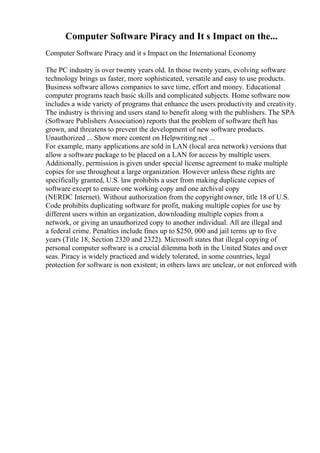 Computer Software Piracy and It s Impact on the...
Computer Software Piracy and it s Impact on the International Economy
The PC industry is over twenty years old. In those twenty years, evolving software
technology brings us faster, more sophisticated, versatile and easy to use products.
Business software allows companies to save time, effort and money. Educational
computer programs teach basic skills and complicated subjects. Home software now
includes a wide variety of programs that enhance the users productivity and creativity.
The industry is thriving and users stand to benefit along with the publishers. The SPA
(Software Publishers Association) reports that the problem of software theft has
grown, and threatens to prevent the development of new software products.
Unauthorized ... Show more content on Helpwriting.net ...
For example, many applications are sold in LAN (local area network) versions that
allow a software package to be placed on a LAN for access by multiple users.
Additionally, permission is given under special license agreement to make multiple
copies for use throughout a large organization. However unless these rights are
specifically granted, U.S. law prohibits a user from making duplicate copies of
software except to ensure one working copy and one archival copy
(NERDC Internet). Without authorization from the copyright owner, title 18 of U.S.
Code prohibits duplicating software for profit, making multiple copies for use by
different users within an organization, downloading multiple copies from a
network, or giving an unauthorized copy to another individual. All are illegal and
a federal crime. Penalties include fines up to $250, 000 and jail terms up to five
years (Title 18, Section 2320 and 2322). Microsoft states that illegal copying of
personal computer software is a crucial dilemma both in the United States and over
seas. Piracy is widely practiced and widely tolerated, in some countries, legal
protection for software is non existent; in others laws are unclear, or not enforced with
 