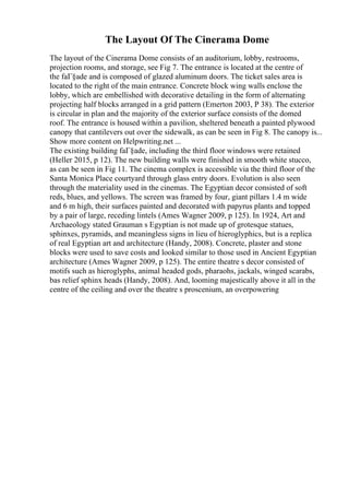 The Layout Of The Cinerama Dome
The layout of the Cinerama Dome consists of an auditorium, lobby, restrooms,
projection rooms, and storage, see Fig 7. The entrance is located at the centre of
the faГ§ade and is composed of glazed aluminum doors. The ticket sales area is
located to the right of the main entrance. Concrete block wing walls enclose the
lobby, which are embellished with decorative detailing in the form of alternating
projecting half blocks arranged in a grid pattern (Emerton 2003, P 38). The exterior
is circular in plan and the majority of the exterior surface consists of the domed
roof. The entrance is housed within a pavilion, sheltered beneath a painted plywood
canopy that cantilevers out over the sidewalk, as can be seen in Fig 8. The canopy is...
Show more content on Helpwriting.net ...
The existing building faГ§ade, including the third floor windows were retained
(Heller 2015, p 12). The new building walls were finished in smooth white stucco,
as can be seen in Fig 11. The cinema complex is accessible via the third floor of the
Santa Monica Place courtyard through glass entry doors. Evolution is also seen
through the materiality used in the cinemas. The Egyptian decor consisted of soft
reds, blues, and yellows. The screen was framed by four, giant pillars 1.4 m wide
and 6 m high, their surfaces painted and decorated with papyrus plants and topped
by a pair of large, receding lintels (Ames Wagner 2009, p 125). In 1924, Art and
Archaeology stated Grauman s Egyptian is not made up of grotesque statues,
sphinxes, pyramids, and meaningless signs in lieu of hieroglyphics, but is a replica
of real Egyptian art and architecture (Handy, 2008). Concrete, plaster and stone
blocks were used to save costs and looked similar to those used in Ancient Egyptian
architecture (Ames Wagner 2009, p 125). The entire theatre s decor consisted of
motifs such as hieroglyphs, animal headed gods, pharaohs, jackals, winged scarabs,
bas relief sphinx heads (Handy, 2008). And, looming majestically above it all in the
centre of the ceiling and over the theatre s proscenium, an overpowering
 