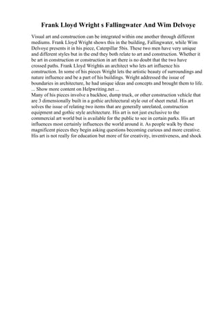 Frank Lloyd Wright s Fallingwater And Wim Delvoye
Visual art and construction can be integrated within one another through different
mediums. Frank Lloyd Wright shows this in the building, Fallingwater, while Wim
Delvoye presents it in his piece, Caterpillar 5bis. These two men have very unique
and different styles but in the end they both relate to art and construction. Whether it
be art in construction or construction in art there is no doubt that the two have
crossed paths. Frank Lloyd Wrightis an architect who lets art influence his
construction. In some of his pieces Wright lets the artistic beauty of surroundings and
nature influence and be a part of his buildings. Wright addressed the issue of
boundaries in architecture, he had unique ideas and concepts and brought them to life.
... Show more content on Helpwriting.net ...
Many of his pieces involve a backhoe, dump truck, or other construction vehicle that
are 3 dimensionally built in a gothic architectural style out of sheet metal. His art
solves the issue of relating two items that are generally unrelated, construction
equipment and gothic style architecture. His art is not just exclusive to the
commercial art world but is available for the public to see in certain parks. His art
influences most certainly influences the world around it. As people walk by these
magnificent pieces they begin asking questions becoming curious and more creative.
His art is not really for education but more of for creativity, inventiveness, and shock
 