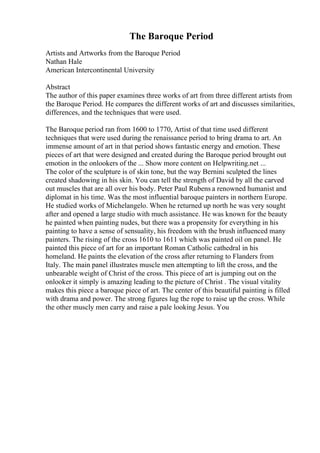 The Baroque Period
Artists and Artworks from the Baroque Period
Nathan Hale
American Intercontinental University
Abstract
The author of this paper examines three works of art from three different artists from
the Baroque Period. He compares the different works of art and discusses similarities,
differences, and the techniques that were used.
The Baroque period ran from 1600 to 1770, Artist of that time used different
techniques that were used during the renaissance period to bring drama to art. An
immense amount of art in that period shows fantastic energy and emotion. These
pieces of art that were designed and created during the Baroque period brought out
emotion in the onlookers of the ... Show more content on Helpwriting.net ...
The color of the sculpture is of skin tone, but the way Bernini sculpted the lines
created shadowing in his skin. You can tell the strength of David by all the carved
out muscles that are all over his body. Peter Paul Rubens a renowned humanist and
diplomat in his time. Was the most influential baroque painters in northern Europe.
He studied works of Michelangelo. When he returned up north he was very sought
after and opened a large studio with much assistance. He was known for the beauty
he painted when painting nudes, but there was a propensity for everything in his
painting to have a sense of sensuality, his freedom with the brush influenced many
painters. The rising of the cross 1610 to 1611 which was painted oil on panel. He
painted this piece of art for an important Roman Catholic cathedral in his
homeland. He paints the elevation of the cross after returning to Flanders from
Italy. The main panel illustrates muscle men attempting to lift the cross, and the
unbearable weight of Christ of the cross. This piece of art is jumping out on the
onlooker it simply is amazing leading to the picture of Christ . The visual vitality
makes this piece a baroque piece of art. The center of this beautiful painting is filled
with drama and power. The strong figures lug the rope to raise up the cross. While
the other muscly men carry and raise a pale looking Jesus. You
 
