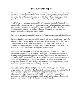 Beet Research Paper
Beet is a tuberous taproot belonging to the amaranthaceae family, subfamily being
Betoideae. Other vegetables found in the subfamily are sugar beet, mangelwurzel,
and Swiss chard. The scientific name for beet is Beta vulgaris. Beet greens are the
green leaves that are connected to the beet itself, and yes they are edible.
A half of cup of beet greens give you 30% of your daily vitamin C. Vitamin C is a
water soluble vitamin that acts as a coenzyme to help synthesize certain amino acids,
your immune system needs vitamin C to make white blood cells which fight of
infection, and is necessary to produce collagen. Collagen is a protein that help
support healthy bones, skin, and blood vessels.
Beet greens is a good source of ОІ carotene, ... Show more content on Helpwriting.net
...
Because vitamin A is not a water soluble vitamin it is able to stay in your system for
a longer period. Vitamin A help you have good vision, it is essential in the retina s
transformation of light. This is the reason why individuals who are at risk of
developing night blindness are advised to take vitamin A. Other health benefits to
vitamin A is cell differentiation, healthy skin, and immunity.
Beet greens have vitamin K in them which helps control the clotting of blood.
Because of it blood clotting properties, it work great if you experience excessive
bleeding during your monthly period. May help fight diseases that are common to
the elderly, like Alzheimer s disease. It also help if you suffer from osteoporosis or
like to lessen your change of getting that disease. The reason is vitamin K work
alongside calcium to boost the strength in your bones. And for people who suffer
from morning sickness Vitamin K can help with that.
Beet greens are a good source of phytochemical compound, glycine betaine. The
property found in betaine have the ability to lower homocysteine levels in the blood.
Homocysteine a highly toxic metabolite which promotes platelet clot and
atherosclerotic plaque formation inside the blood vessels. Too much of this
compound in the blood can damage the blood vessels resulting in development of
coronary heart disease (CHD), stroke, and peripheral vascular
 