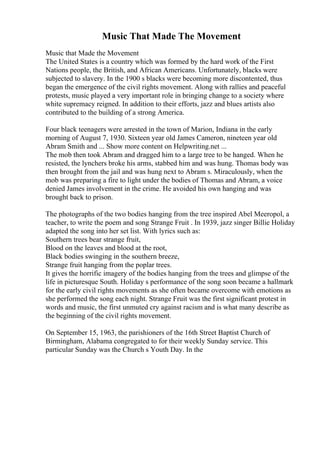 Music That Made The Movement
Music that Made the Movement
The United States is a country which was formed by the hard work of the First
Nations people, the British, and African Americans. Unfortunately, blacks were
subjected to slavery. In the 1900 s blacks were becoming more discontented, thus
began the emergence of the civil rights movement. Along with rallies and peaceful
protests, music played a very important role in bringing change to a society where
white supremacy reigned. In addition to their efforts, jazz and blues artists also
contributed to the building of a strong America.
Four black teenagers were arrested in the town of Marion, Indiana in the early
morning of August 7, 1930. Sixteen year old James Cameron, nineteen year old
Abram Smith and ... Show more content on Helpwriting.net ...
The mob then took Abram and dragged him to a large tree to be hanged. When he
resisted, the lynchers broke his arms, stabbed him and was hung. Thomas body was
then brought from the jail and was hung next to Abram s. Miraculously, when the
mob was preparing a fire to light under the bodies of Thomas and Abram, a voice
denied James involvement in the crime. He avoided his own hanging and was
brought back to prison.
The photographs of the two bodies hanging from the tree inspired Abel Meeropol, a
teacher, to write the poem and song Strange Fruit . In 1939, jazz singer Billie Holiday
adapted the song into her set list. With lyrics such as:
Southern trees bear strange fruit,
Blood on the leaves and blood at the root,
Black bodies swinging in the southern breeze,
Strange fruit hanging from the poplar trees.
It gives the horrific imagery of the bodies hanging from the trees and glimpse of the
life in picturesque South. Holiday s performance of the song soon became a hallmark
for the early civil rights movements as she often became overcome with emotions as
she performed the song each night. Strange Fruit was the first significant protest in
words and music, the first unmuted cry against racism and is what many describe as
the beginning of the civil rights movement.
On September 15, 1963, the parishioners of the 16th Street Baptist Church of
Birmingham, Alabama congregated to for their weekly Sunday service. This
particular Sunday was the Church s Youth Day. In the
 