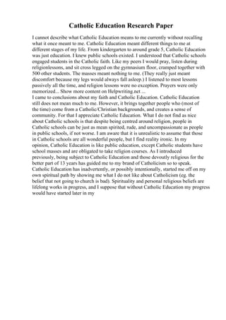 Catholic Education Research Paper
I cannot describe what Catholic Education means to me currently without recalling
what it once meant to me. Catholic Education meant different things to me at
different stages of my life. From kindergarten to around grade 5, Catholic Education
was just education. I knew public schools existed. I understood that Catholic schools
engaged students in the Catholic faith. Like my peers I would pray, listen during
religionlessons, and sit cross legged on the gymnasium floor, cramped together with
500 other students. The masses meant nothing to me. (They really just meant
discomfort because my legs would always fall asleep.) I listened to most lessons
passively all the time, and religion lessons were no exception. Prayers were only
memorized... Show more content on Helpwriting.net ...
I came to conclusions about my faith and Catholic Education. Catholic Education
still does not mean much to me. However, it brings together people who (most of
the time) come from a Catholic/Christian backgrounds, and creates a sense of
community. For that I appreciate Catholic Education. What I do not find as nice
about Catholic schools is that despite being centred around religion, people in
Catholic schools can be just as mean spirited, rude, and uncompassionate as people
in public schools, if not worse. I am aware that it is unrealistic to assume that those
in Catholic schools are all wonderful people, but I find reality ironic. In my
opinion, Catholic Education is like public education, except Catholic students have
school masses and are obligated to take religion courses. As I introduced
previously, being subject to Catholic Education and those devoutly religious for the
better part of 13 years has guided me to my brand of Catholicism so to speak.
Catholic Education has inadvertently, or possibly intentionally, started me off on my
own spiritual path by showing me what I do not like about Catholicism (eg. the
belief that not going to church is bad). Spirituality and personal religious beliefs are
lifelong works in progress, and I suppose that without Catholic Education my progress
would have started later in my
 